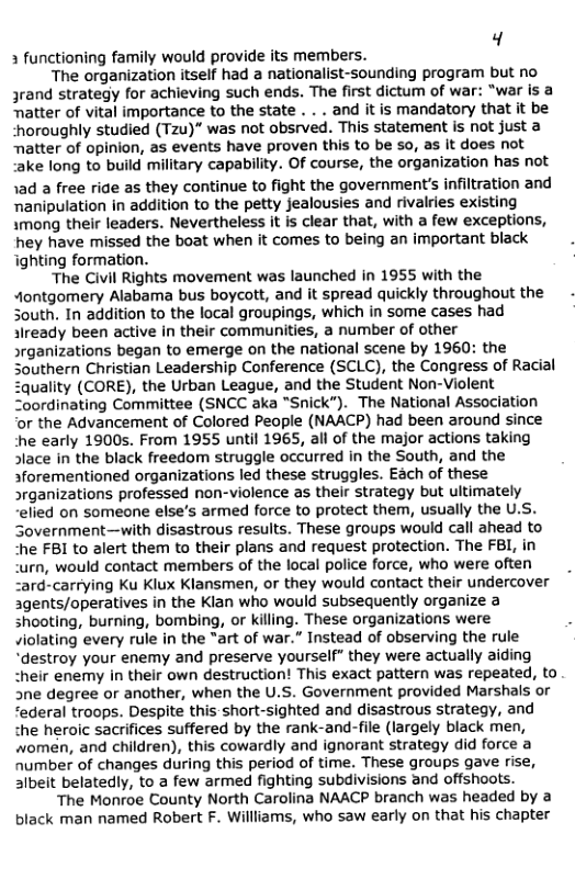 Y 3 functioning family would provide its members.  The organization itself had a nationalist-sounding program but no Jrand strategy for achieving such ends. The first dictum of war: “war is a Tatter of vital importance to the state . . . and it is mandatory that it be “horoughly studied (Tzu)" was not obsrved. This statement is not just a Tatter of opinion, as events have proven this to be so, as it does not :ake long to build military capability. Of course, the organization has not 1ad a free ride as they continue to fight the government’s infiltration and nanipulation in addition to the petty jealousies and rivalries existing 1mong their leaders. Nevertheless it is clear that, with a few exceptions, hey have missed the boat when it comes to being an important black ighting formation.  The Civil Rights movement was launched in 1955 with the “ontgomery Alabama bus boycott, and it spread quickly throughout the - South. In addition to the local groupings, which in some cases had Jready been active in their communities, a number of other srganizations began to emerge on the national scene by 1960: the Southern Christian Leadership Conference (SCLC), the Congress of Racial uality (CORE), the Urban League, and the Student Non-Violent Zoordinating Committee (SNCC aka “Snick”). The National Association ‘or the Advancement of Colored People (NAACP) had been around since he early 1900s. From 1955 until 1965, all of the major actions taking Slace in the black freedom struggle occurred in the South, and the sforementioned organizations led these struggles. Each of these >rganizations professed non-violence as their strategy but ultimately ‘elied on someone else’s armed force to protect them, usually the U.S. Sovernment—with disastrous results. These groups would call ahead to “he FBI to alert them to their plans and request protection. The FBI, in urn, would contact members of the local police force, who were often “ard-carrying Ku Klux Klansmen, or they would contact their undercover agents/operatives in the Kian who would subsequently organize a shooting, burning, bombing, or killing. These organizations were . violating every rule in the “art of war.” Instead of observing the rule “destroy your enemy and preserve yourself” they were actually aiding “heir enemy in their own destruction! This exact pattern was repeated, to 3ne degree or another, when the U.S. Government provided Marshals or “ederal troops. Despite this short-sighted and disastrous strategy, and the heroic sacrifices suffered by the rank-and-file (largely black men, women, and children), this cowardly and ignorant strategy did force a number of changes during this period of time. These groups gave rise, aibeit belatedly, to a few armed fighting subdivisions and offshoots.  The Monroe County North Carolina NAACP branch was headed by a black man named Robert F. Willliams, who saw early on that his chapter  